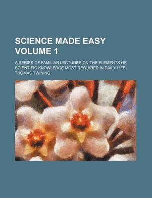 Book cover for Science Made Easy Volume 1; A Series of Familiar Lectures on the Elements of Scientific Knowledge Most Required in Daily Life