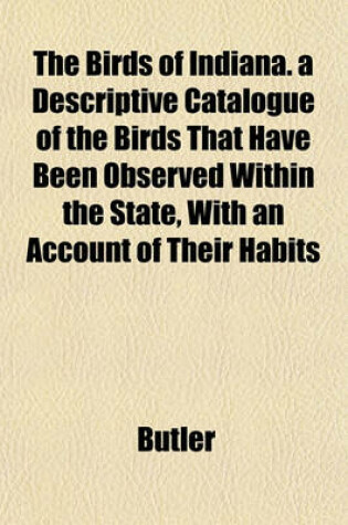 Cover of The Birds of Indiana. a Descriptive Catalogue of the Birds That Have Been Observed Within the State, with an Account of Their Habits