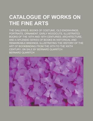 Book cover for Catalogue of Works on the Fine Arts; The Galleries, Books of Costume, Old Engravings, Portraits, Ornament, Early Woodcuts, Illustrated Books of the 18th and 19th Centuries; Architecture, and a Splendid Series of Books in Historical and