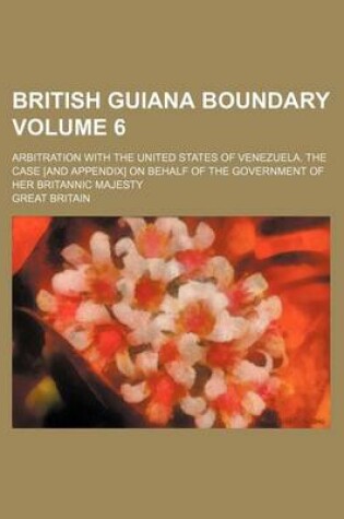 Cover of British Guiana Boundary Volume 6; Arbitration with the United States of Venezuela. the Case [And Appendix] on Behalf of the Government of Her Britannic Majesty