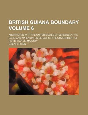 Book cover for British Guiana Boundary Volume 6; Arbitration with the United States of Venezuela. the Case [And Appendix] on Behalf of the Government of Her Britannic Majesty