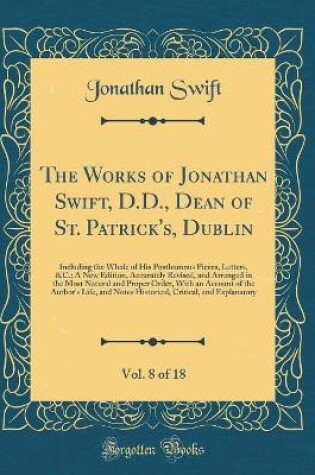 Cover of The Works of Jonathan Swift, D.D., Dean of St. Patrick's, Dublin, Vol. 8 of 18: Including the Whole of His Posthumous Pieces, Letters, &C.; A New Edition, Accurately Revised, and Arranged in the Most Natural and Proper Order, With an Account of the Author