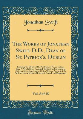 Book cover for The Works of Jonathan Swift, D.D., Dean of St. Patrick's, Dublin, Vol. 8 of 18: Including the Whole of His Posthumous Pieces, Letters, &C.; A New Edition, Accurately Revised, and Arranged in the Most Natural and Proper Order, With an Account of the Author