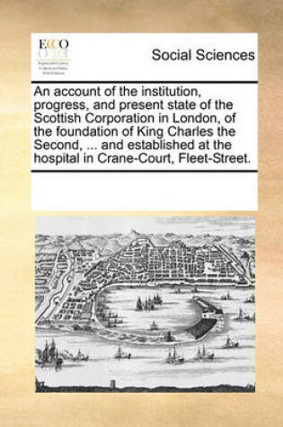Cover of An account of the institution, progress, and present state of the Scottish Corporation in London, of the foundation of King Charles the Second, ... and established at the hospital in Crane-Court, Fleet-Street.