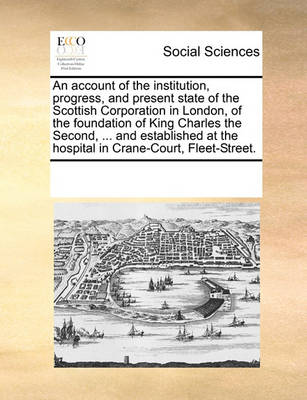 Book cover for An account of the institution, progress, and present state of the Scottish Corporation in London, of the foundation of King Charles the Second, ... and established at the hospital in Crane-Court, Fleet-Street.