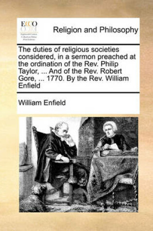 Cover of The Duties of Religious Societies Considered, in a Sermon Preached at the Ordination of the REV. Philip Taylor, ... and of the REV. Robert Gore, ... 1770. by the REV. William Enfield