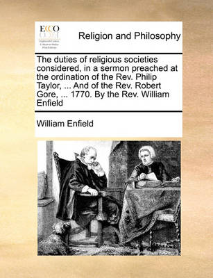 Book cover for The Duties of Religious Societies Considered, in a Sermon Preached at the Ordination of the REV. Philip Taylor, ... and of the REV. Robert Gore, ... 1770. by the REV. William Enfield