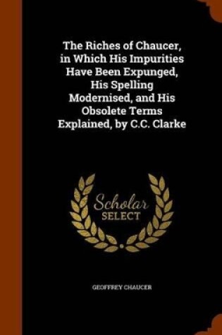 Cover of The Riches of Chaucer, in Which His Impurities Have Been Expunged, His Spelling Modernised, and His Obsolete Terms Explained, by C.C. Clarke