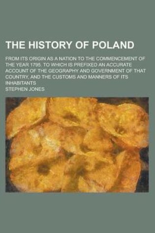 Cover of The History of Poland; From Its Origin as a Nation to the Commencement of the Year 1795. to Which Is Prefixed an Accurate Account of the Geography and Government of That Country, and the Customs and Manners of Its Inhabitants