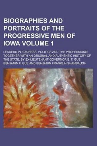 Cover of Biographies and Portraits of the Progressive Men of Iowa; Leaders in Business, Politics and the Professions; Together with an Original and Authentic History of the State, by Ex-Lieutenant-Governor B. F. Gue Volume 1