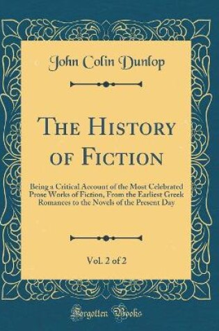 Cover of The History of Fiction, Vol. 2 of 2: Being a Critical Account of the Most Celebrated Prose Works of Fiction, From the Earliest Greek Romances to the Novels of the Present Day (Classic Reprint)