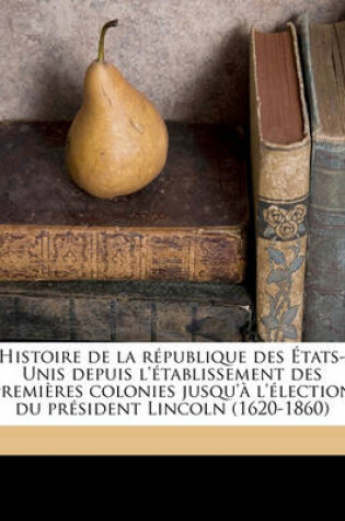 Cover of Histoire de La Republique Des Etats-Unis Depuis L'Etablissement Des Premieres Colonies Jusqu'a L'Election Du President Lincoln (1620-1860) Volume 1