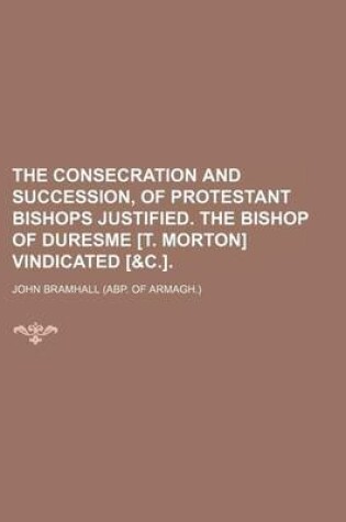 Cover of The Consecration and Succession, of Protestant Bishops Justified. the Bishop of Duresme [T. Morton] Vindicated [&C.].