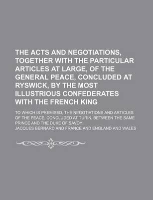 Book cover for The Acts and Negotiations, Together with the Particular Articles at Large, of the General Peace, Concluded at Ryswick, by the Most Illustrious Confederates with the French King; To Which Is Premised, the Negotiations and Articles of the Peace, Concluded at Tur