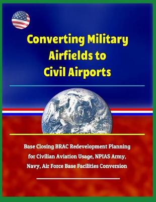 Book cover for Converting Military Airfields to Civil Airports - Base Closing Brac Redevelopment Planning for Civilian Aviation Usage, Npias Army, Navy, Air Force Base Facilities Conversion