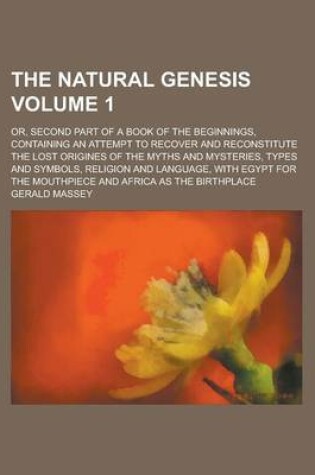 Cover of The Natural Genesis; Or, Second Part of a Book of the Beginnings, Containing an Attempt to Recover and Reconstitute the Lost Origines of the Myths and Mysteries, Types and Symbols, Religion and Language, with Egypt for the Volume 1