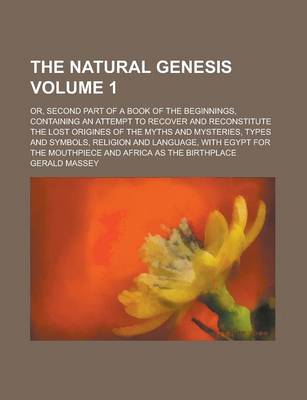 Book cover for The Natural Genesis; Or, Second Part of a Book of the Beginnings, Containing an Attempt to Recover and Reconstitute the Lost Origines of the Myths and Mysteries, Types and Symbols, Religion and Language, with Egypt for the Volume 1