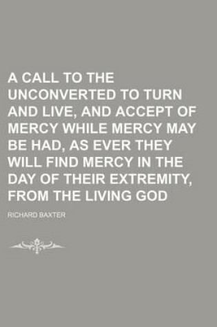 Cover of A Call to the Unconverted to Turn and Live, and Accept of Mercy While Mercy May Be Had, as Ever They Will Find Mercy in the Day of Their Extremity, from the Living God