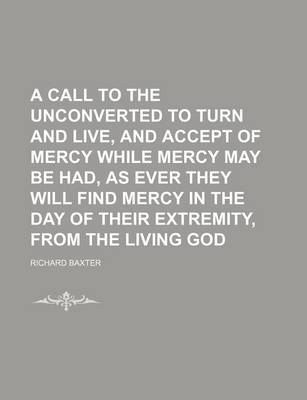 Book cover for A Call to the Unconverted to Turn and Live, and Accept of Mercy While Mercy May Be Had, as Ever They Will Find Mercy in the Day of Their Extremity, from the Living God