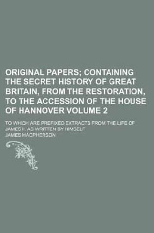 Cover of Original Papers Volume 2; Containing the Secret History of Great Britain, from the Restoration, to the Accession of the House of Hannover. to Which Are Prefixed Extracts from the Life of James II. as Written by Himself