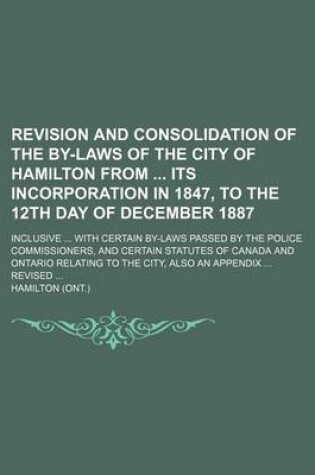 Cover of Revision and Consolidation of the By-Laws of the City of Hamilton from Its Incorporation in 1847, to the 12th Day of December 1887; Inclusive ... with Certain By-Laws Passed by the Police Commissioners, and Certain Statutes of Canada and Ontario Relating