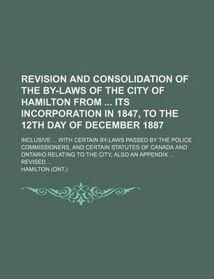 Book cover for Revision and Consolidation of the By-Laws of the City of Hamilton from Its Incorporation in 1847, to the 12th Day of December 1887; Inclusive ... with Certain By-Laws Passed by the Police Commissioners, and Certain Statutes of Canada and Ontario Relating