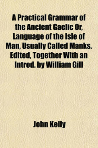 Cover of A Practical Grammar of the Ancient Gaelic Or, Language of the Isle of Man, Usually Called Manks. Edited, Together with an Introd. by William Gill