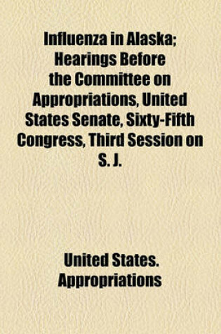 Cover of Influenza in Alaska; Hearings Before the Committee on Appropriations, United States Senate, Sixty-Fifth Congress, Third Session on S. J.