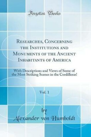 Cover of Researches, Concerning the Institutions and Monuments of the Ancient Inhabitants of America, Vol. 1: With Descriptions and Views of Some of the Most Striking Scenes in the Cordilleras! (Classic Reprint)