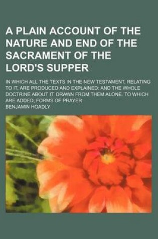 Cover of A Plain Account of the Nature and End of the Sacrament of the Lord's Supper; In Which All the Texts in the New Testament, Relating to It, Are Produced and Explained and the Whole Doctrine about It, Drawn from Them Alone. to Which Are Added, Forms of Praye