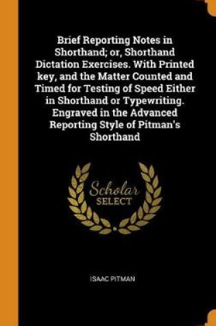 Cover of Brief Reporting Notes in Shorthand; Or, Shorthand Dictation Exercises. with Printed Key, and the Matter Counted and Timed for Testing of Speed Either in Shorthand or Typewriting. Engraved in the Advanced Reporting Style of Pitman's Shorthand