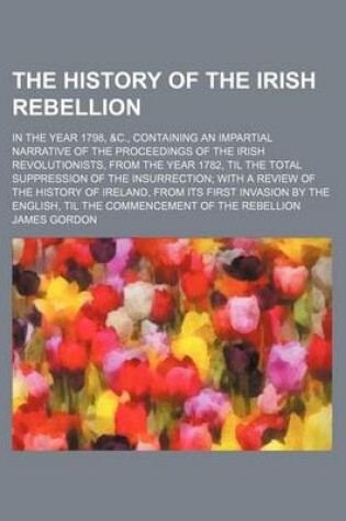 Cover of The History of the Irish Rebellion; In the Year 1798, &C., Containing an Impartial Narrative of the Proceedings of the Irish Revolutionists, from the Year 1782, Til the Total Suppression of the Insurrection with a Review of the History of Ireland, from Its Fir