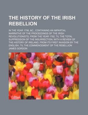 Book cover for The History of the Irish Rebellion; In the Year 1798, &C., Containing an Impartial Narrative of the Proceedings of the Irish Revolutionists, from the Year 1782, Til the Total Suppression of the Insurrection with a Review of the History of Ireland, from Its Fir