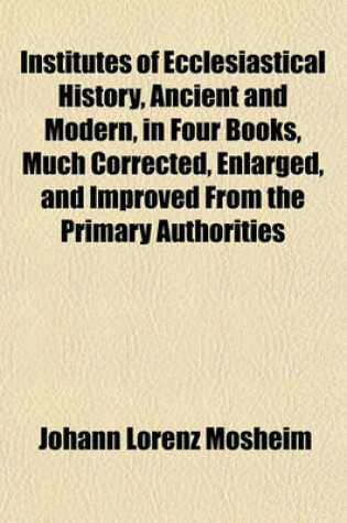 Cover of Institutes of Ecclesiastical History, Ancient and Modern, in Four Books, Much Corrected, Enlarged, and Improved from the Primary Authorities