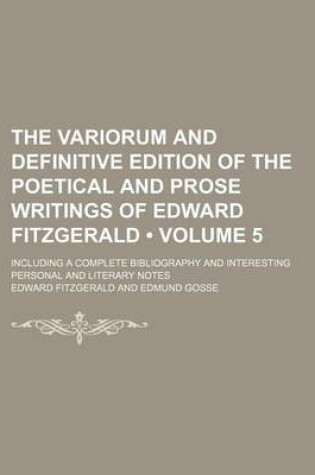 Cover of The Variorum and Definitive Edition of the Poetical and Prose Writings of Edward Fitzgerald (Volume 5); Including a Complete Bibliography and Interesting Personal and Literary Notes