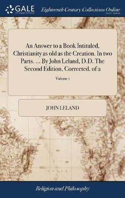 Book cover for An Answer to a Book Intituled, Christianity as Old as the Creation. in Two Parts. ... by John Leland, D.D. the Second Edition, Corrected. of 2; Volume 1