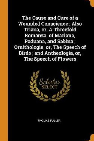 Cover of The Cause and Cure of a Wounded Conscience; Also Triana, Or, a Threefold Romanza, of Mariana, Paduana, and Sabina; Ornithologie, Or, the Speech of Birds; And Antheologia, Or, the Speech of Flowers