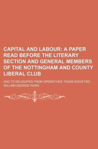 Cover of Capital and Labour; A Paper Read Before the Literary Section and General Members of the Nottingham and County Liberal Club. and to Delegates from Operatives' Trade Societies