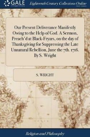 Cover of Our Present Deliverance Manifestly Owing to the Help of God. a Sermon, Preach'd at Black-Fryars, on the Day of Thanksgiving for Suppressing the Late Unnatural Rebellion, June the 7th. 1716. by S. Wright