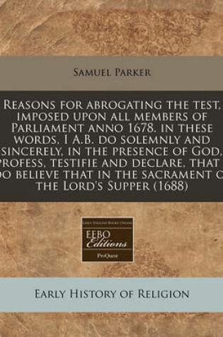 Cover of Reasons for Abrogating the Test, Imposed Upon All Members of Parliament Anno 1678. in These Words, I A.B. Do Solemnly and Sincerely, in the Presence of God, Profess, Testifie and Declare, That I Do Believe That in the Sacrament of the Lord's Supper (1688)