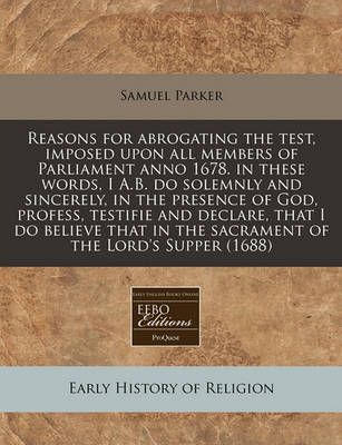 Book cover for Reasons for Abrogating the Test, Imposed Upon All Members of Parliament Anno 1678. in These Words, I A.B. Do Solemnly and Sincerely, in the Presence of God, Profess, Testifie and Declare, That I Do Believe That in the Sacrament of the Lord's Supper (1688)