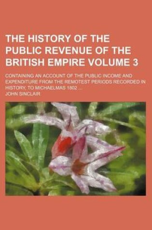 Cover of The History of the Public Revenue of the British Empire Volume 3; Containing an Account of the Public Income and Expenditure from the Remotest Periods Recorded in History, to Michaelmas 1802