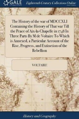 Cover of The History of the War of MDCCXLI Containing the History of That War Till the Peace of Aix-La-Chapelle in 1748 in Three Parts by M de Voltaire to Which Is Annexed, a Particular Account of the Rise, Progress, and Extinction of the Rebellion