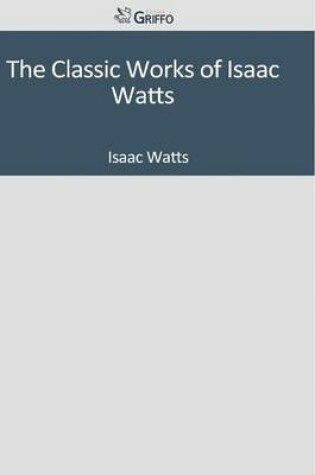 Cover of The Classic Works of Isaac Watts