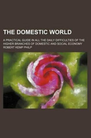 Cover of The Domestic World; A Practical Guide in All the Daily Difficulties of the Higher Branches of Domestic and Social Economy