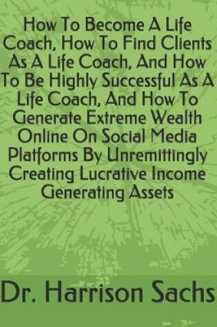 Cover of How To Become A Life Coach, How To Find Clients As A Life Coach, And How To Be Highly Successful As A Life Coach, And How To Generate Extreme Wealth Online On Social Media Platforms By Unremittingly Creating Lucrative Income Generating Assets