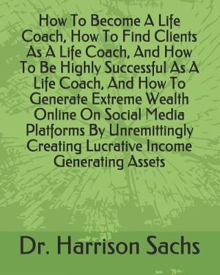 Book cover for How To Become A Life Coach, How To Find Clients As A Life Coach, And How To Be Highly Successful As A Life Coach, And How To Generate Extreme Wealth Online On Social Media Platforms By Unremittingly Creating Lucrative Income Generating Assets