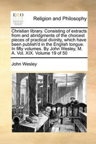 Cover of Christian Library. Consisting of Extracts from and Abridgments of the Choicest Pieces of Practical Divinity, Which Have Been Publish'd in the English Tongue. in Fifty Volumes. by John Wesley, M. A. Vol. XIX. Volume 19 of 50