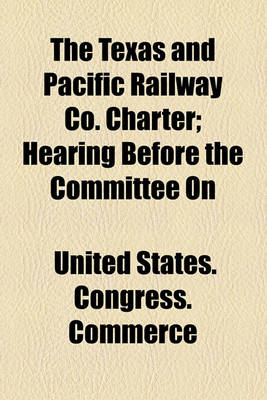 Book cover for The Texas and Pacific Railway Co. Charter; Hearing Before the Committee on