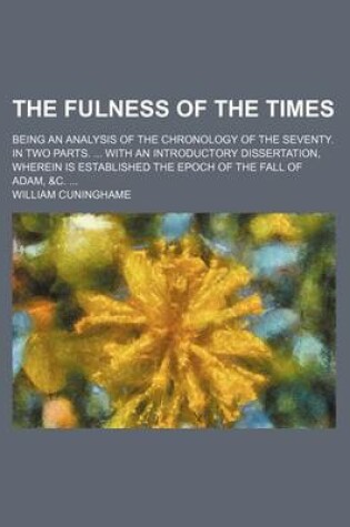 Cover of The Fulness of the Times; Being an Analysis of the Chronology of the Seventy. in Two Parts. ... with an Introductory Dissertation, Wherein Is Established the Epoch of the Fall of Adam, &C. ...